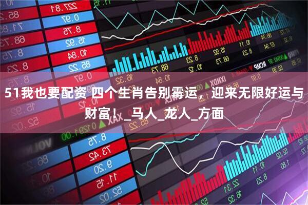 51我也要配资 四个生肖告别霉运，迎来无限好运与财富！_马人_龙人_方面