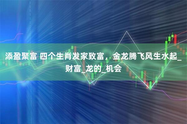 添盈聚富 四个生肖发家致富，金龙腾飞风生水起_财富_龙的_机会