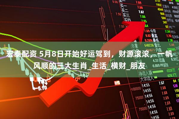 宏泰配资 5月8日开始好运驾到，财源滚滚，一帆风顺的三大生肖_生活_横财_朋友