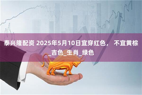 泰兴隆配资 2025年5月10日宜穿红色， 不宜黄棕_吉色_生肖_绿色