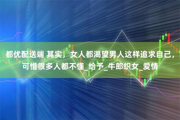 都优配送端 其实，女人都渴望男人这样追求自己，可惜很多人都不懂_给予_牛郎织女_爱情
