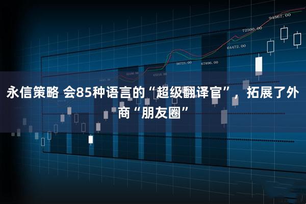 永信策略 会85种语言的“超级翻译官”，拓展了外商“朋友圈”
