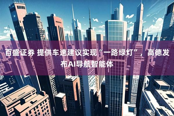 百盛证券 提供车速建议实现“一路绿灯”，高德发布AI导航智能体
