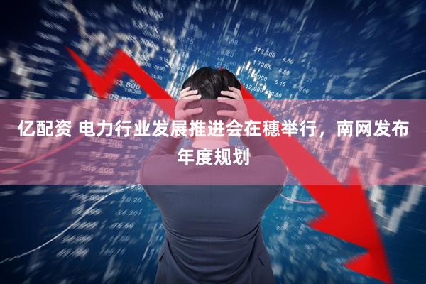 亿配资 电力行业发展推进会在穗举行，南网发布年度规划