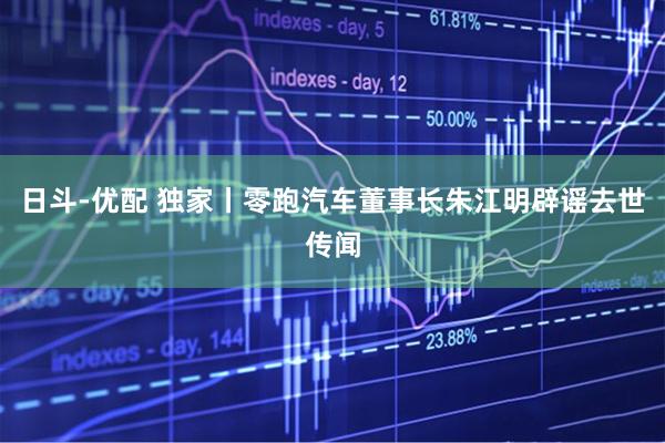 日斗-优配 独家丨零跑汽车董事长朱江明辟谣去世传闻