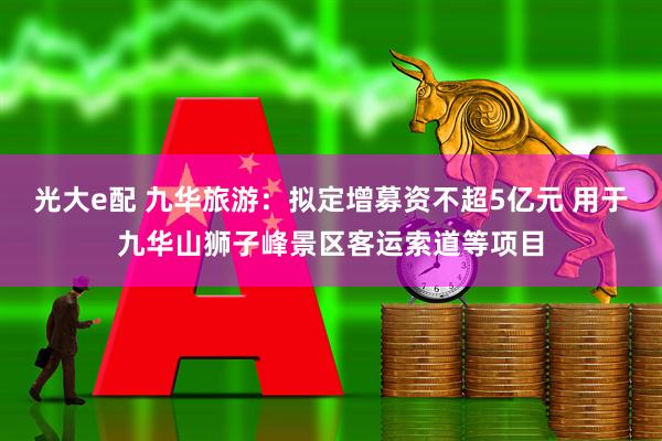 光大e配 九华旅游：拟定增募资不超5亿元 用于九华山狮子峰景区客运索道等项目