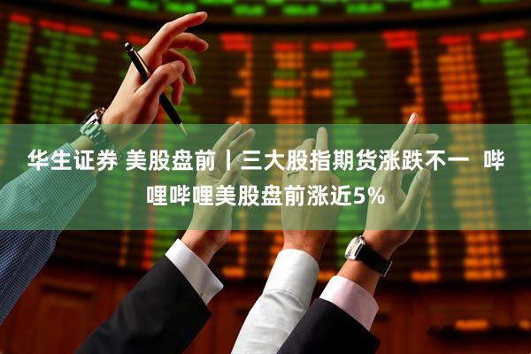 华生证券 美股盘前丨三大股指期货涨跌不一  哔哩哔哩美股盘前涨近5%