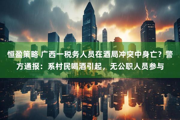 恒盈策略 广西一税务人员在酒局冲突中身亡？警方通报：系村民喝酒引起，无公职人员参与