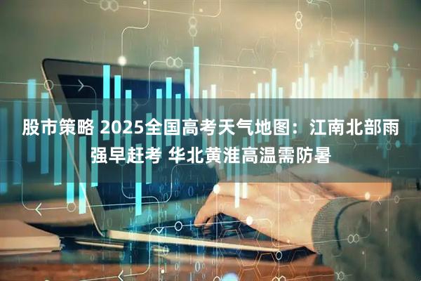 股市策略 2025全国高考天气地图：江南北部雨强早赶考 华北黄淮高温需防暑