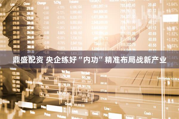 鼎盛配资 央企练好“内功”精准布局战新产业
