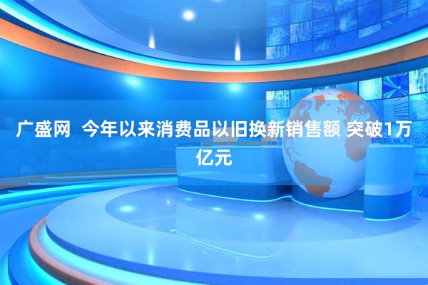广盛网  今年以来消费品以旧换新销售额 突破1万亿元