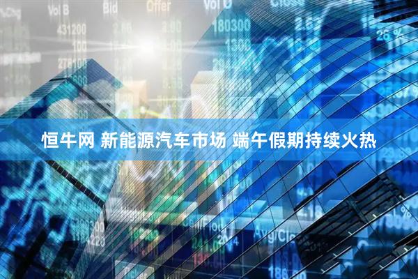 恒牛网 新能源汽车市场 端午假期持续火热