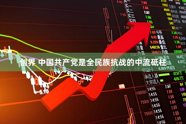 创界 中国共产党是全民族抗战的中流砥柱