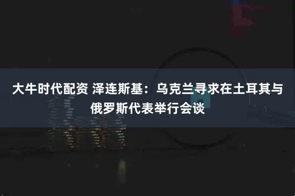 大牛时代配资 泽连斯基：乌克兰寻求在土耳其与俄罗斯代表举行会谈