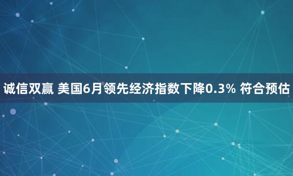 诚信双赢 美国6月领先经济指数下降0.3% 符合预估