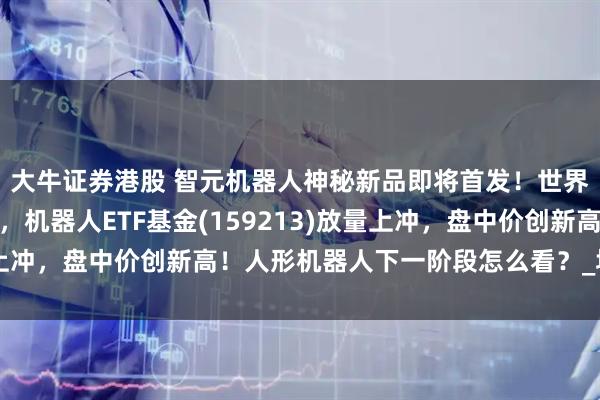 大牛证券港股 智元机器人神秘新品即将首发！世界机器人大会召开在即，机器人ETF基金(159213)放量上冲，盘中价创新高！人形机器人下一阶段怎么看？_场景_未来