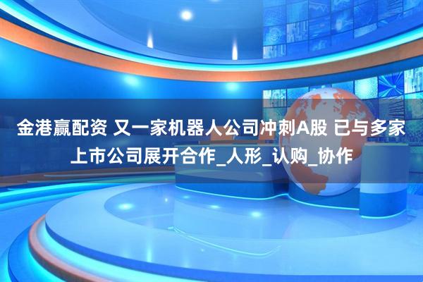 金港赢配资 又一家机器人公司冲刺A股 已与多家上市公司展开合作_人形_认购_协作