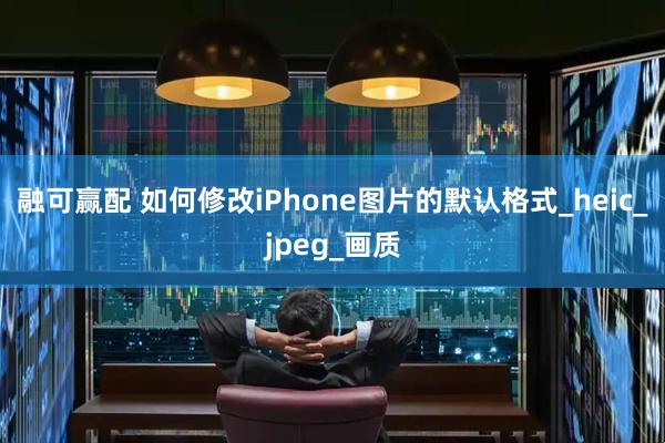 融可赢配 如何修改iPhone图片的默认格式_heic_jpeg_画质