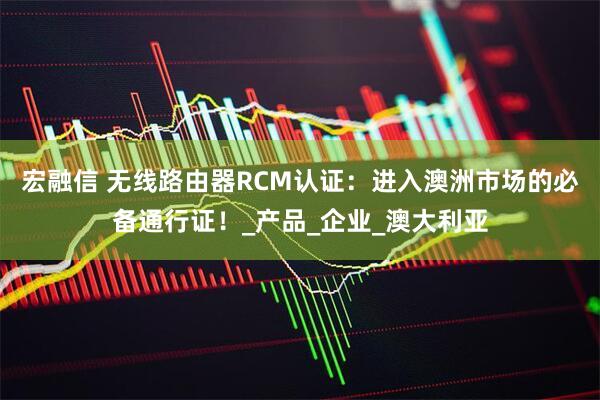 宏融信 无线路由器RCM认证：进入澳洲市场的必备通行证！_产品_企业_澳大利亚