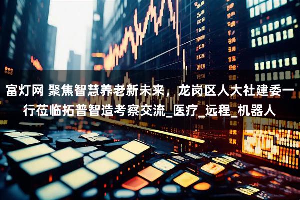 富灯网 聚焦智慧养老新未来，龙岗区人大社建委一行莅临拓普智造考察交流_医疗_远程_机器人