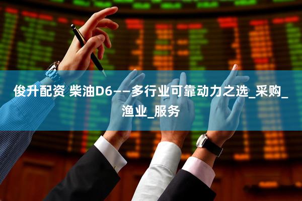 俊升配资 柴油D6——多行业可靠动力之选_采购_渔业_服务