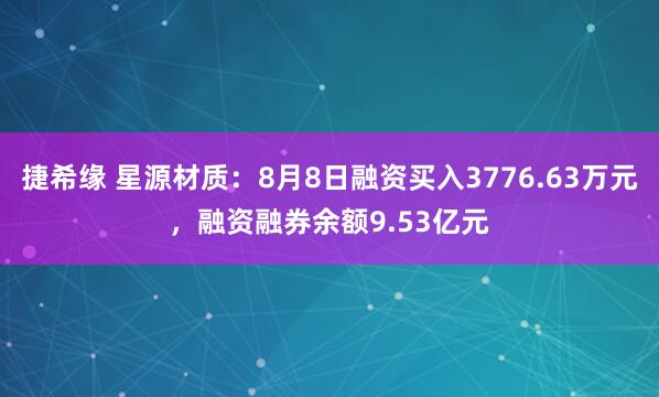捷希缘 星源材质：8月8日融资买入3776.63万元，融资融券余额9.53亿元