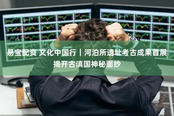 易宝配资 文化中国行｜河泊所遗址考古成果首展揭开古滇国神秘面纱