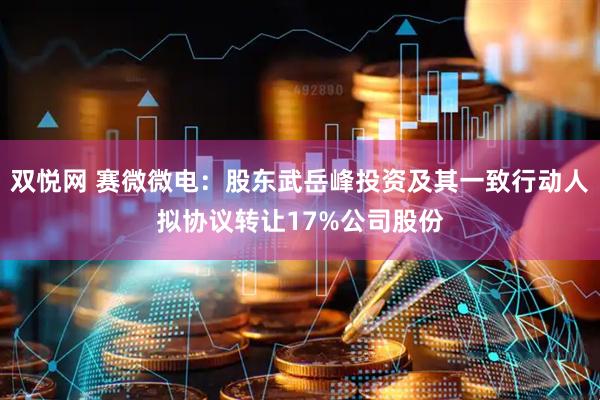 双悦网 赛微微电：股东武岳峰投资及其一致行动人拟协议转让17%公司股份