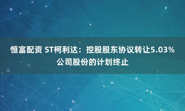 恒富配资 ST柯利达：控股股东协议转让5.03%公司股份的计划终止