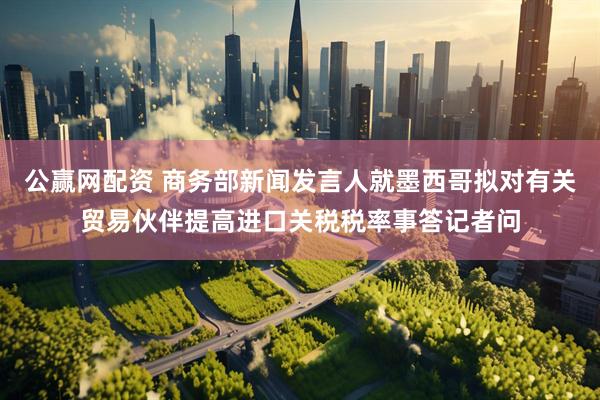 公赢网配资 商务部新闻发言人就墨西哥拟对有关贸易伙伴提高进口关税税率事答记者问