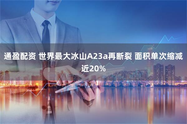 通盈配资 世界最大冰山A23a再断裂 面积单次缩减近20%