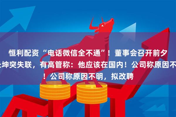 恒利配资 “电话微信全不通”！董事会召开前夕，67岁刘长坤突失联，有高管称：他应该在国内！公司称原因不明，拟改聘