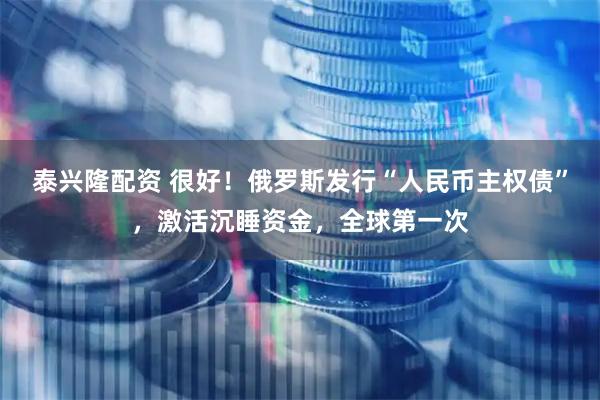 泰兴隆配资 很好！俄罗斯发行“人民币主权债”，激活沉睡资金，全球第一次