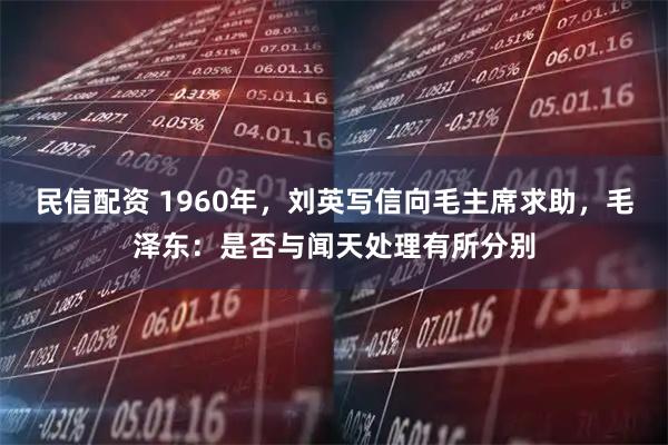 民信配资 1960年，刘英写信向毛主席求助，毛泽东：是否与闻天处理有所分别