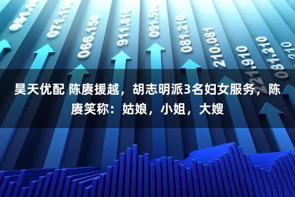 昊天优配 陈赓援越，胡志明派3名妇女服务，陈赓笑称：姑娘，小姐，大嫂