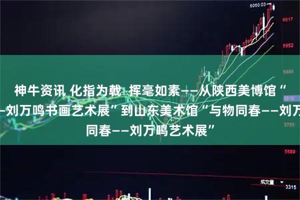 神牛资讯 化指为戟  挥毫如素——从陕西美博馆“向往经典——刘万鸣书画艺术展”到山东美术馆“与物同春——刘万鸣艺术展”