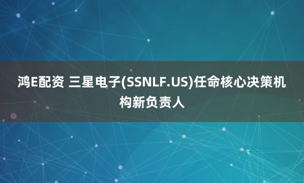 鸿E配资 三星电子(SSNLF.US)任命核心决策机构新负责人