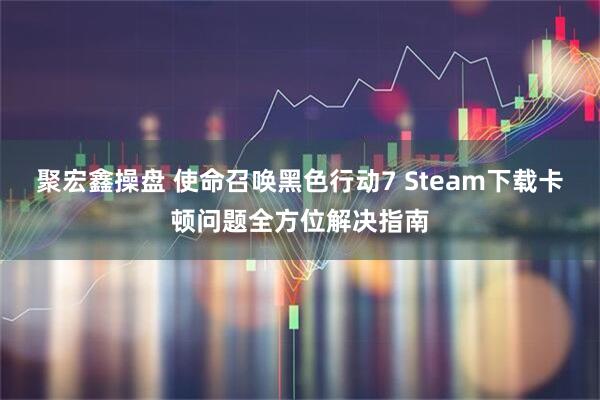聚宏鑫操盘 使命召唤黑色行动7 Steam下载卡顿问题全方位解决指南