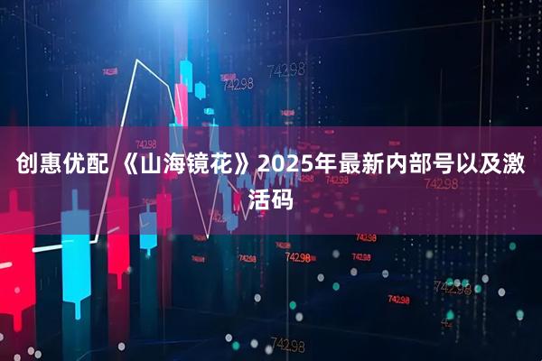 创惠优配 《山海镜花》2025年最新内部号以及激活码