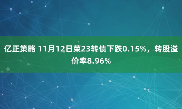 亿正策略 11月12日荣23转债下跌0.15%，转股溢价率8.96%