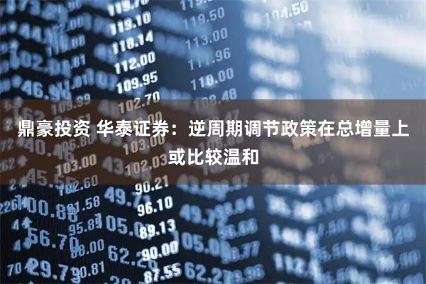 鼎豪投资 华泰证券：逆周期调节政策在总增量上或比较温和