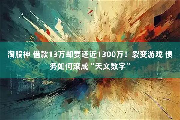 淘股神 借款13万却要还近1300万!裂变游戏 债务如何滚成“天文数字”