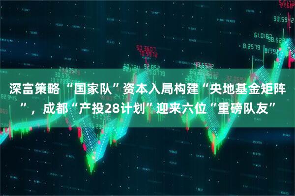 深富策略 “国家队”资本入局构建“央地基金矩阵”，成都“产投28计划”迎来六位“重磅队友”