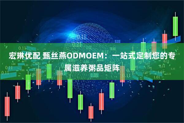 宏琳优配 甄丝燕ODMOEM：一站式定制您的专属滋养粥品矩阵