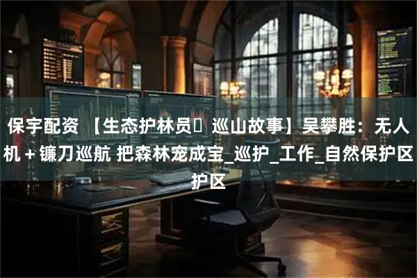 保宇配资 【生态护林员・巡山故事】吴攀胜：无人机＋镰刀巡航 把森林宠成宝_巡护_工作_自然保护区