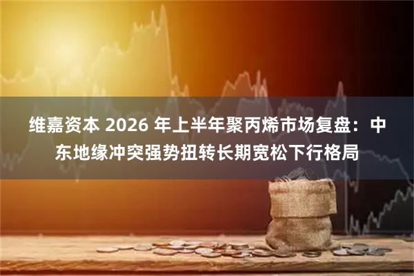 维嘉资本 2026 年上半年聚丙烯市场复盘：中东地缘冲突强势扭转长期宽松下行格局